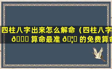 四柱八字出来怎么解命（四柱八字 💐 算命最准 🦋 的免费算命）